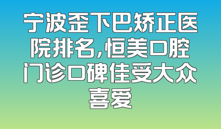 宁波歪下巴矫正医院排名，恒美口腔门诊口碑佳受大众喜爱
