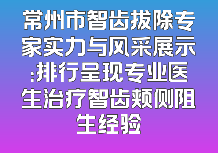 常州市智齿拔除专家实力与风采展示：排行呈现专业医生治疗智齿颊侧阻生经验