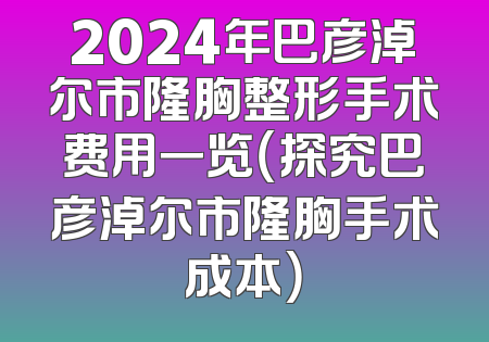 2024年巴彦淖尔市隆胸整形手术费用一览（探究巴彦淖尔市隆胸手术成本）