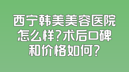 西宁韩美美容医院怎么样？术后口碑和价格如何？