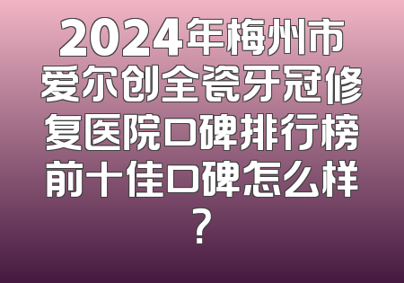 2024年梅州市爱尔创全瓷牙冠修复医院口碑排行榜前十佳口碑怎么样？