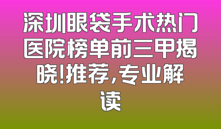 深圳眼袋手术热门医院榜单前三甲揭晓！推荐，专业解读
