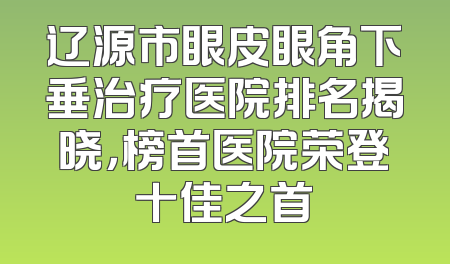 辽源市眼皮眼角下垂治疗医院排名揭晓，榜首医院荣登十佳之首
