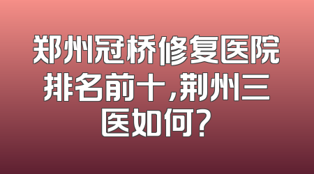 郑州冠桥修复医院排名前十，荆州三医如何？