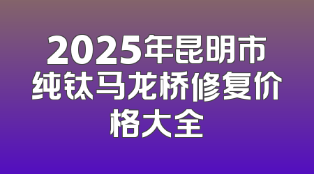2025年昆明市纯钛马龙桥修复价格大全