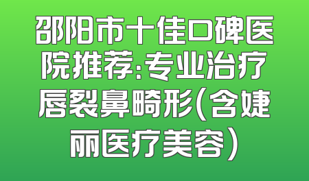 邵阳市十佳口碑医院推荐：专业治疗唇裂鼻畸形（含婕丽医疗美容）