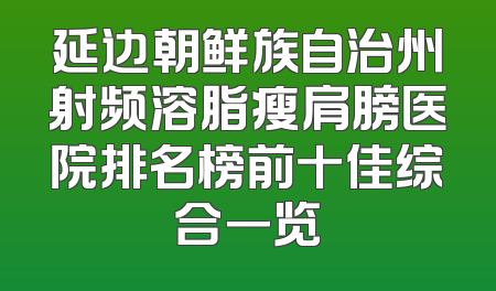 延边朝鲜族自治州射频溶脂瘦肩膀医院排名榜前十佳综合一览