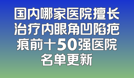 国内哪家医院擅长治疗内眼角凹陷疤痕前十50强医院名单更新