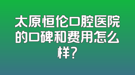 太原恒伦口腔医院的口碑和费用怎么样？