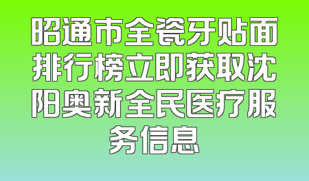 昭通市全瓷牙贴面排行榜立即获取沈阳奥新全民医疗服务信息
