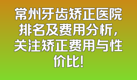 常州牙齿矫正医院排名及费用分析，关注矫正费用与性价比！