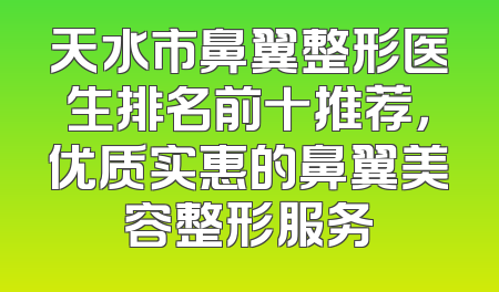 天水市鼻翼整形医生排名前十推荐，优质实惠的鼻翼美容整形服务