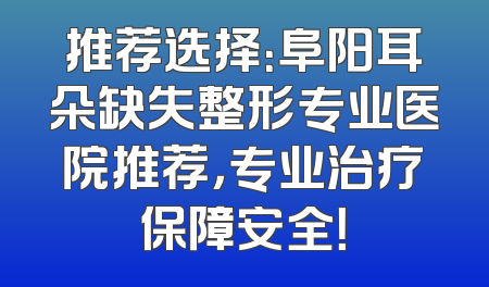 推荐选择：阜阳耳朵缺失整形专业医院推荐，专业治疗保障安全！