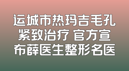 运城市热玛吉毛孔紧致治疗 官方宣布薛医生整形名医