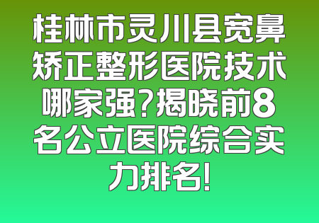 桂林市灵川县宽鼻矫正整形医院技术哪家强？揭晓前8名公立医院综合实力排名！