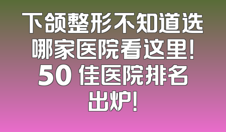 下颌整形不知道选哪家医院看这里！50 佳医院排名出炉！