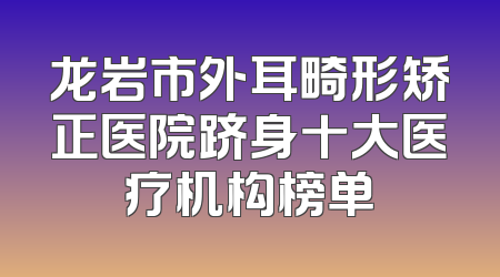 龙岩市外耳畸形矫正医院跻身十大医疗机构榜单