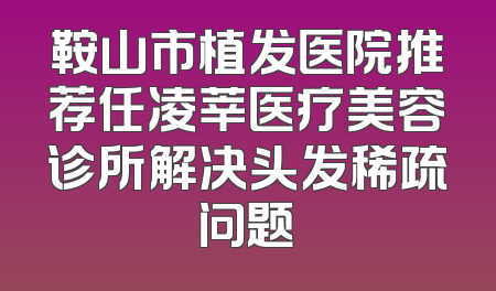 鞍山市植发医院推荐任凌莘医疗美容诊所解决头发稀疏问题