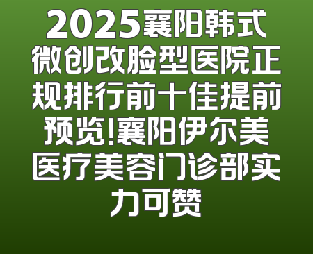 2025襄阳韩式微创改脸型医院正规排行前十佳提前预览！襄阳伊尔美医疗美容门诊部实力可赞