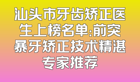 汕头市牙齿矫正医生上榜名单：前突暴牙矫正技术精湛专家推荐