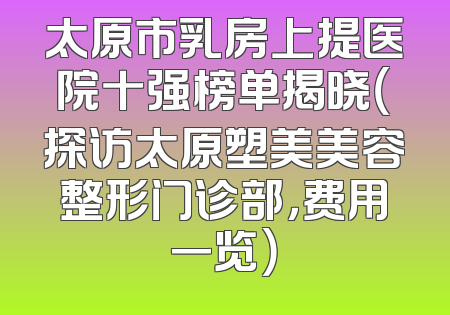 太原市乳房上提医院十强榜单揭晓（探访太原塑美美容整形门诊部，费用一览）