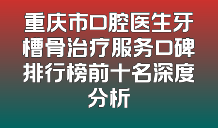 重庆市口腔医生牙槽骨治疗服务口碑排行榜前十名深度分析