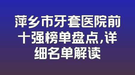 萍乡市牙套医院前十强榜单盘点，详细名单解读