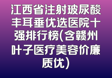 江西省注射玻尿酸丰耳垂优选医院十强排行榜（含赣州叶子医疗美容价廉质优）