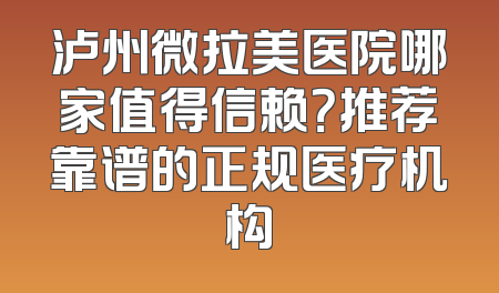 泸州微拉美医院哪家值得信赖？推荐靠谱的正规医疗机构