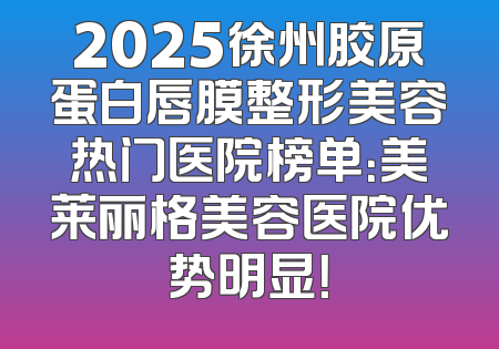 2025徐州胶原蛋白唇膜整形美容热门医院榜单：美莱丽格美容医院优势明显！