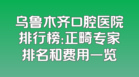 乌鲁木齐口腔医院排行榜：正畸专家排名和费用一览