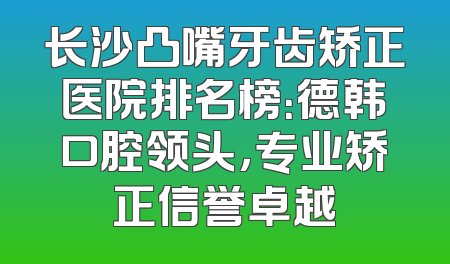 长沙凸嘴牙齿矫正医院排名榜：德韩口腔领头，专业矫正信誉卓越