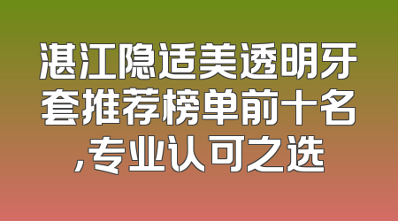 湛江隐适美透明牙套推荐榜单前十名，专业认可之选