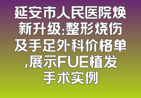 延安市人民医院焕新升级：整形烧伤及手足外科价格单，展示FUE植发手术实例