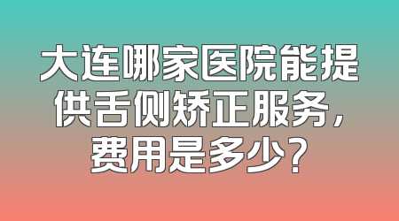 大连哪家医院能提供舌侧矫正服务，费用是多少？