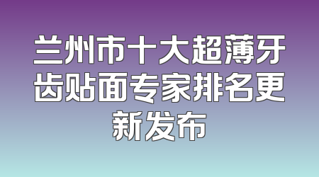 兰州市十大超薄牙齿贴面专家排名更新发布
