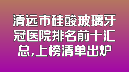 清远市硅酸玻璃牙冠医院排名前十汇总，上榜清单出炉