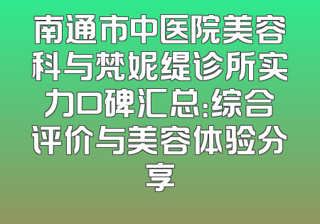 南通市中医院美容科与梵妮缇诊所实力口碑汇总：综合评价与美容体验分享
