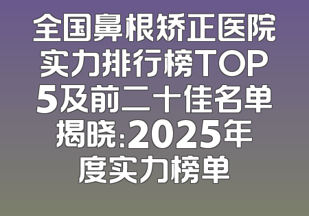 全国鼻根矫正医院实力排行榜TOP5及前二十佳名单揭晓：2025年度实力榜单