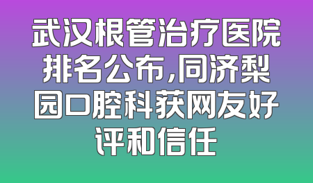 武汉根管治疗医院排名公布，同济梨园口腔科获网友好评和信任