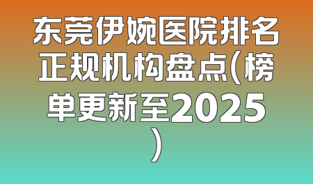 东莞伊婉医院排名正规机构盘点（榜单更新至2025）