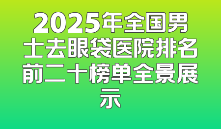 2025年全国男士去眼袋医院排名前二十榜单全景展示