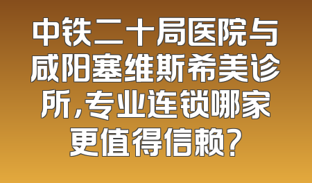 中铁二十局医院与咸阳塞维斯希美诊所，专业连锁哪家更值得信赖？