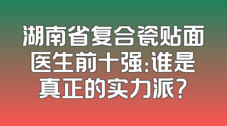 湖南省复合瓷贴面医生前十强：谁是真正的实力派？