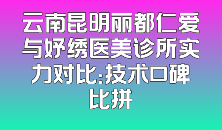 云南昆明丽都仁爱与妤绣医美诊所实力对比：技术口碑比拼
