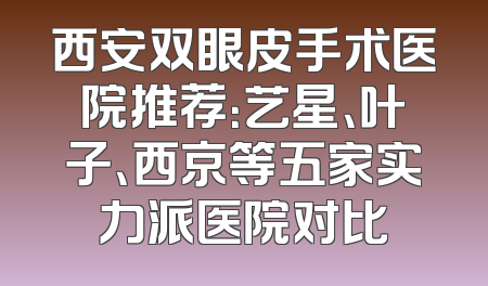 西安双眼皮手术医院推荐：艺星、叶子、西京等五家实力派医院对比