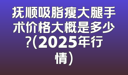 抚顺吸脂瘦大腿手术价格大概是多少？(2025年行情)