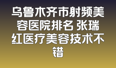 乌鲁木齐市射频美容医院排名 张瑞红医疗美容技术不错