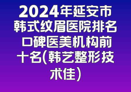 2024年延安市韩式纹眉医院排名 口碑医美机构前十名(韩艺整形技术佳)