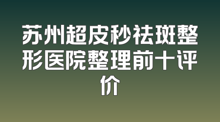 苏州超皮秒祛斑整形医院整理前十评价